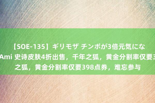 【SOE-135】ギリモザ チンポが3倍元気になる励ましセックス Ami 史诗皮肤4折出售，千年之狐，黄金分割率仅要398点券，难忘参与