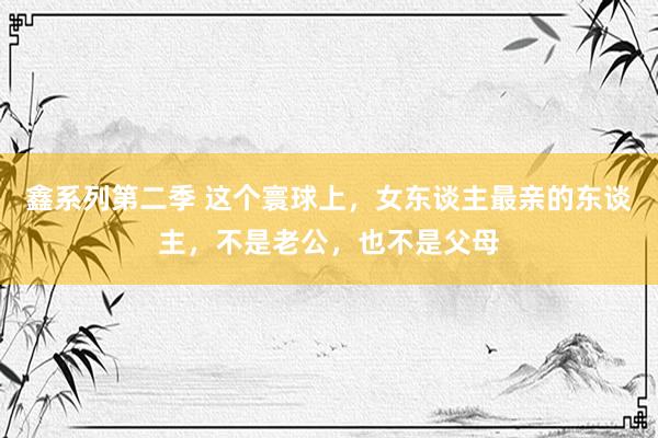 鑫系列第二季 这个寰球上，女东谈主最亲的东谈主，不是老公，也不是父母