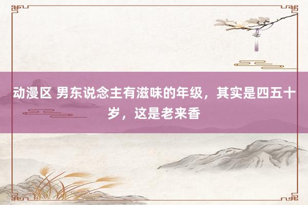 动漫区 男东说念主有滋味的年级，其实是四五十岁，这是老来香