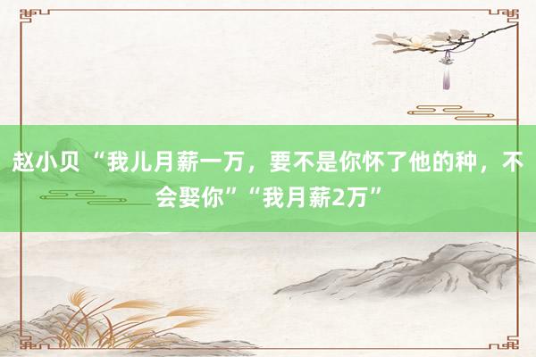 赵小贝 “我儿月薪一万，要不是你怀了他的种，不会娶你”“我月薪2万”