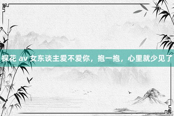 探花 av 女东谈主爱不爱你，抱一抱，心里就少见了