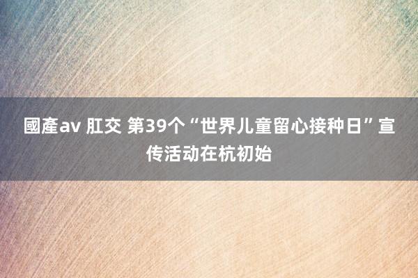 國產av 肛交 第39个“世界儿童留心接种日”宣传活动在杭初始