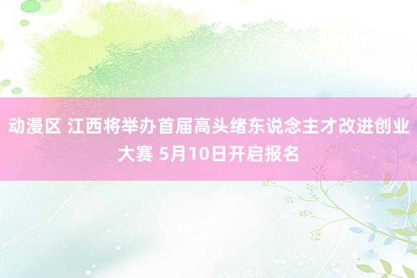 动漫区 江西将举办首届高头绪东说念主才改进创业大赛 5月10日开启报名