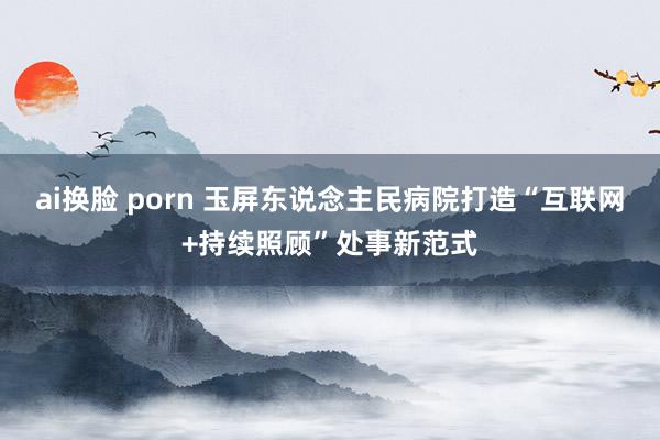 ai换脸 porn 玉屏东说念主民病院打造“互联网+持续照顾”处事新范式