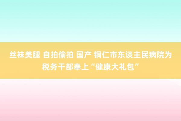丝袜美腿 自拍偷拍 国产 铜仁市东谈主民病院为税务干部奉上“健康大礼包”