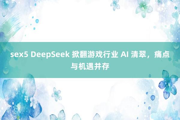 sex5 DeepSeek 掀翻游戏行业 AI 清翠，痛点与机遇并存
