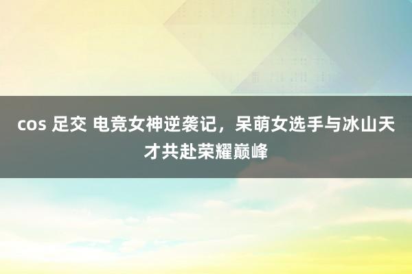 cos 足交 电竞女神逆袭记，呆萌女选手与冰山天才共赴荣耀巅峰