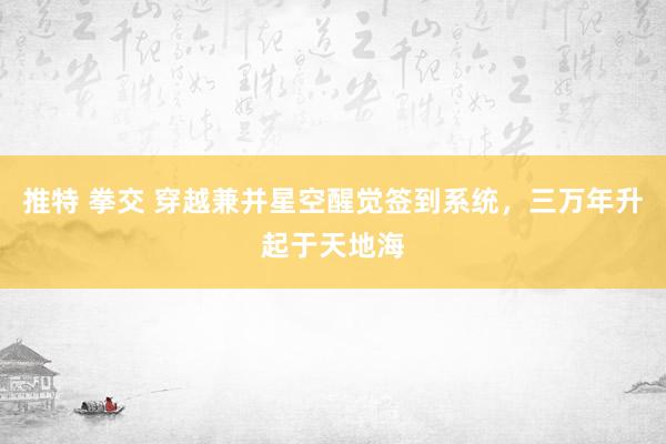 推特 拳交 穿越兼并星空醒觉签到系统，三万年升起于天地海