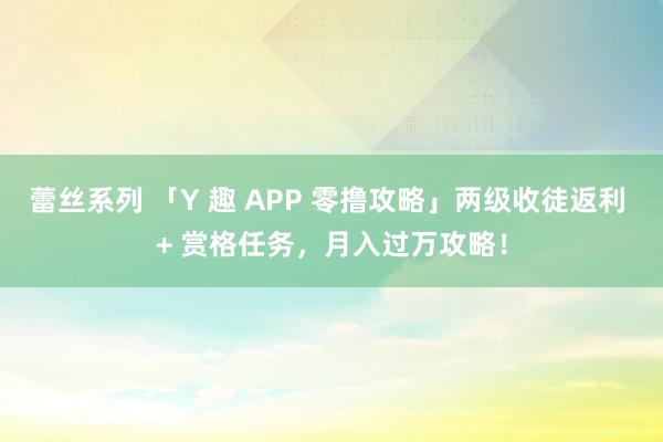 蕾丝系列 「Y 趣 APP 零撸攻略」两级收徒返利 + 赏格任务，月入过万攻略！