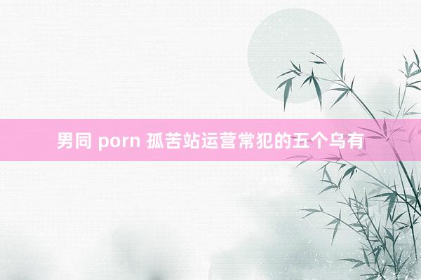 男同 porn 孤苦站运营常犯的五个乌有