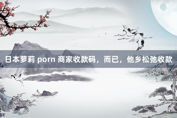 日本萝莉 porn 商家收款码，而已，他乡松弛收款