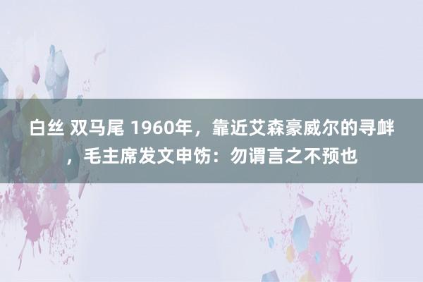 白丝 双马尾 1960年，靠近艾森豪威尔的寻衅，毛主席发文申饬：勿谓言之不预也