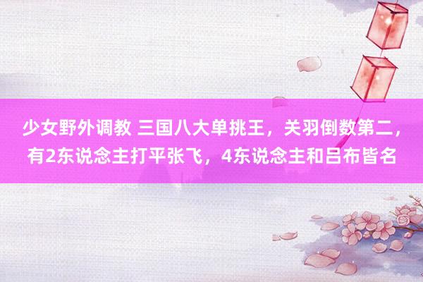 少女野外调教 三国八大单挑王，关羽倒数第二，有2东说念主打平张飞，4东说念主和吕布皆名