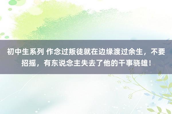 初中生系列 作念过叛徒就在边缘渡过余生，不要招摇，有东说念主失去了他的干事骁雄！