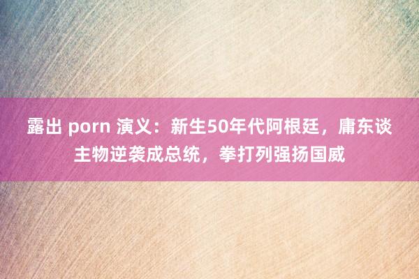 露出 porn 演义：新生50年代阿根廷，庸东谈主物逆袭成总统，拳打列强扬国威