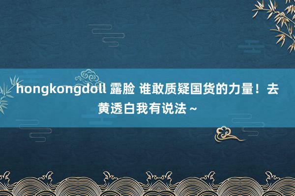 hongkongdoll 露脸 谁敢质疑国货的力量！去黄透白我有说法～