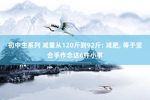 初中生系列 减重从120斤到92斤: 减肥， 等于坚合手作念这6件小事