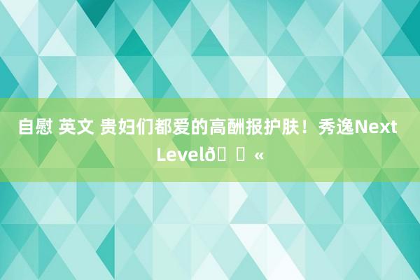 自慰 英文 贵妇们都爱的高酬报护肤！秀逸Next Level🛫
