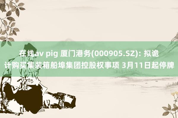 在线av pig 厦门港务(000905.SZ): 拟诡计购买集装箱船埠集团控股权事项 3月11日起停牌