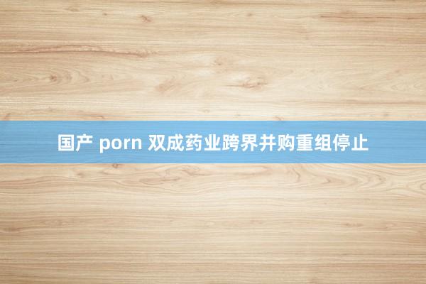 国产 porn 双成药业跨界并购重组停止
