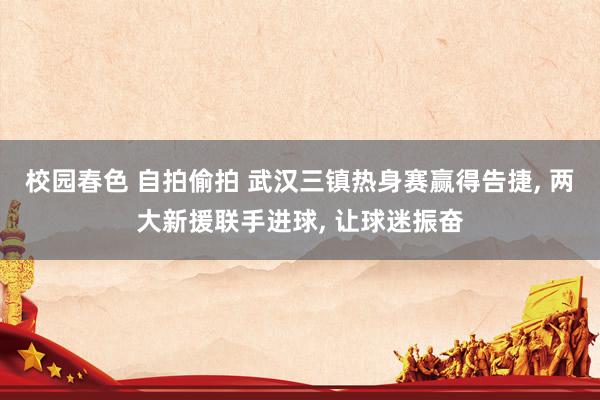 校园春色 自拍偷拍 武汉三镇热身赛赢得告捷， 两大新援联手进球， 让球迷振奋