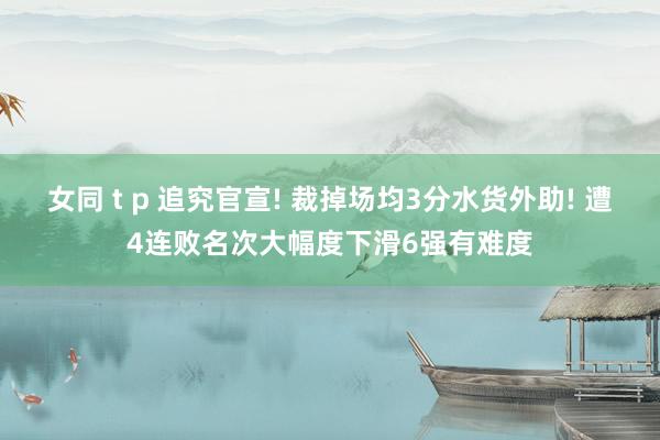 女同 t p 追究官宣! 裁掉场均3分水货外助! 遭4连败名次大幅度下滑6强有难度