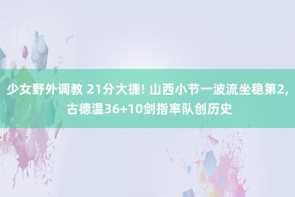 少女野外调教 21分大捷! 山西小节一波流坐稳第2， 古德温36+10剑指率队创历史