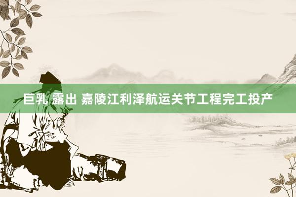 巨乳 露出 嘉陵江利泽航运关节工程完工投产