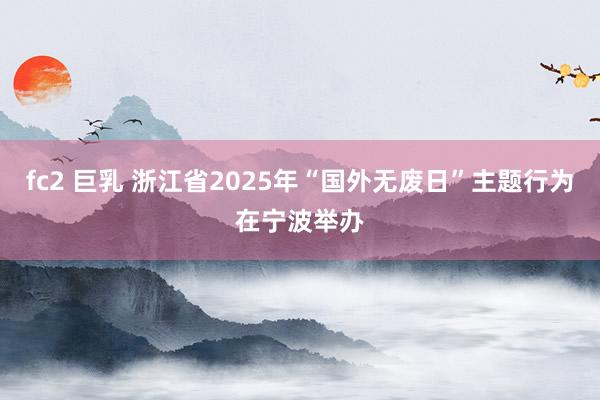 fc2 巨乳 浙江省2025年“国外无废日”主题行为在宁波举办