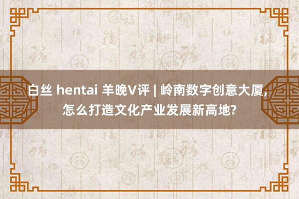 白丝 hentai 羊晚V评 | 岭南数字创意大厦， 怎么打造文化产业发展新高地?