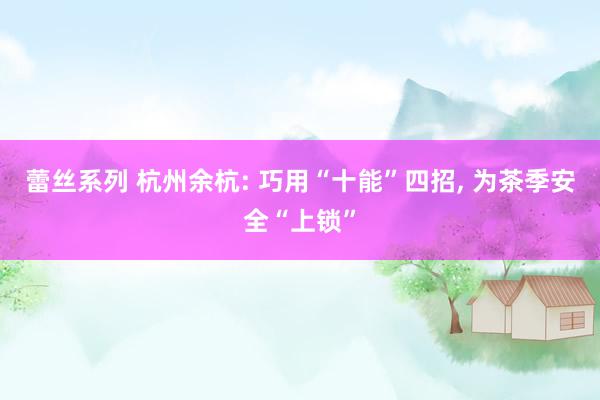 蕾丝系列 杭州余杭: 巧用“十能”四招， 为茶季安全“上锁”