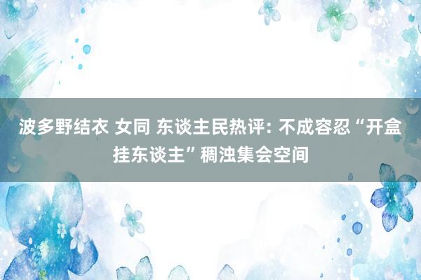 波多野结衣 女同 东谈主民热评: 不成容忍“开盒挂东谈主”稠浊集会空间
