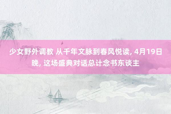 少女野外调教 从千年文脉到春风悦读， 4月19日晚， 这场盛典对话总计念书东谈主