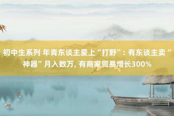 初中生系列 年青东谈主爱上“打野”: 有东谈主卖“神器”月入数万， 有商家贸易增长300%