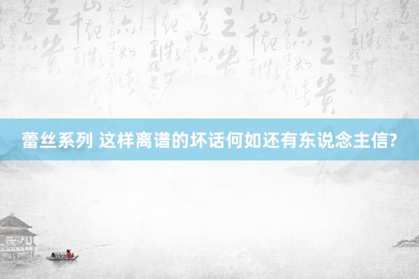 蕾丝系列 这样离谱的坏话何如还有东说念主信?