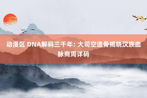 动漫区 DNA解码三千年: 大司空遗骨揭晓汉族血脉商周详码