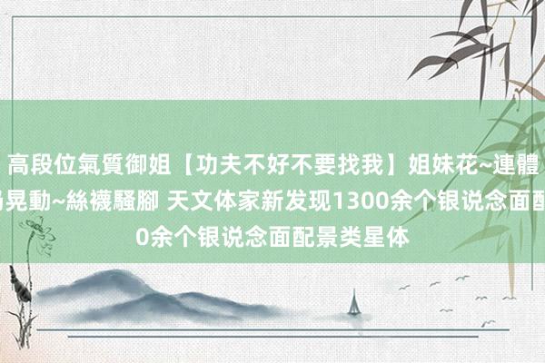 高段位氣質御姐【功夫不好不要找我】姐妹花~連體絲襪~大奶晃動~絲襪騷腳 天文体家新发现1300余个银说念面配景类星体