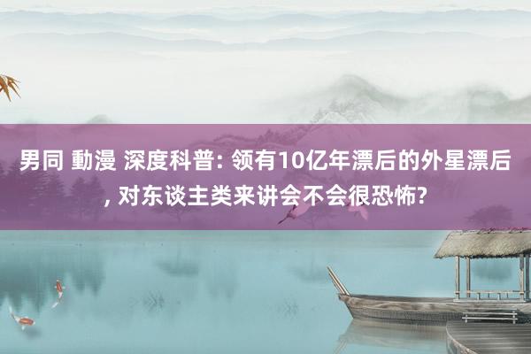 男同 動漫 深度科普: 领有10亿年漂后的外星漂后， 对东谈主类来讲会不会很恐怖?