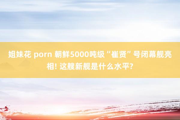 姐妹花 porn 朝鲜5000吨级“崔贤”号闭幕舰亮相! 这艘新舰是什么水平?