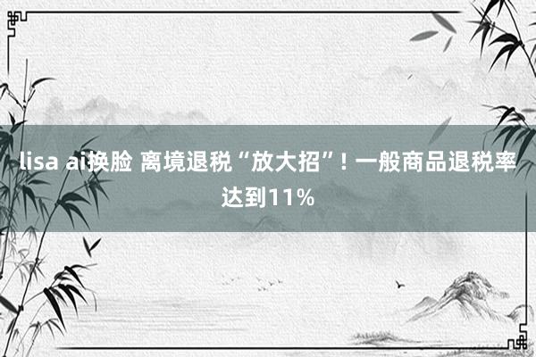 lisa ai换脸 离境退税“放大招”! 一般商品退税率达到11%