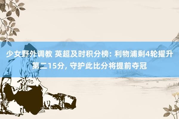 少女野外调教 英超及时积分榜: 利物浦剩4轮擢升第二15分， 守护此比分将提前夺冠