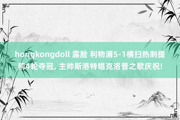 hongkongdoll 露脸 利物浦5-1横扫热刺提前4轮夺冠， 主帅斯洛特唱克洛普之歌庆祝!
