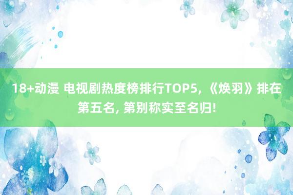 18+动漫 电视剧热度榜排行TOP5， 《焕羽》排在第五名， 第别称实至名归!