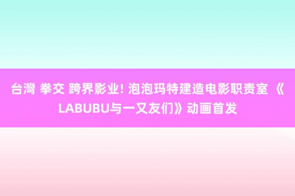 台灣 拳交 跨界影业! 泡泡玛特建造电影职责室 《LABUBU与一又友们》动画首发