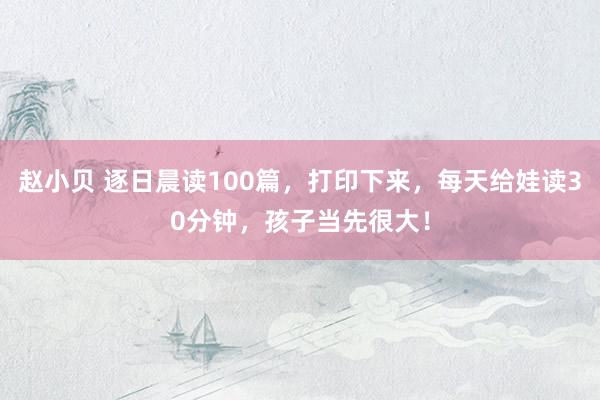 赵小贝 逐日晨读100篇，打印下来，每天给娃读30分钟，孩子当先很大！