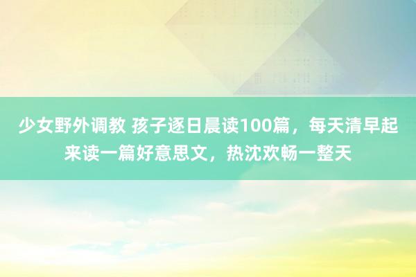 少女野外调教 孩子逐日晨读100篇，每天清早起来读一篇好意思文，热沈欢畅一整天