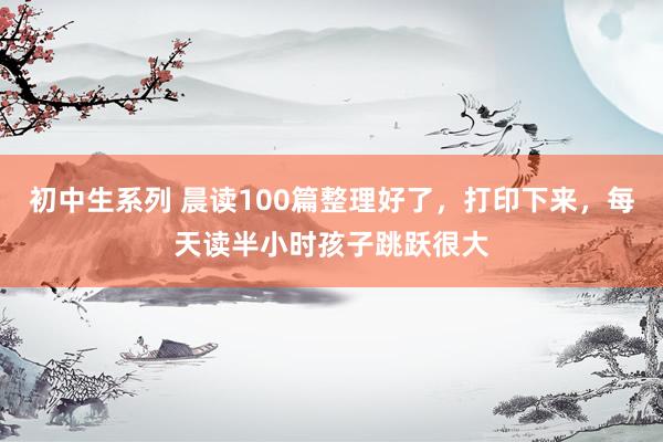 初中生系列 晨读100篇整理好了，打印下来，每天读半小时孩子跳跃很大