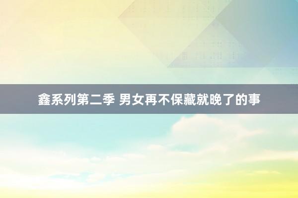 鑫系列第二季 男女再不保藏就晚了的事