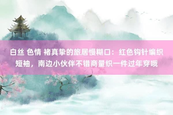 白丝 色情 褚真挚的旅居慢糊口：红色钩针编织短袖，南边小伙伴不错商量织一件过年穿哦