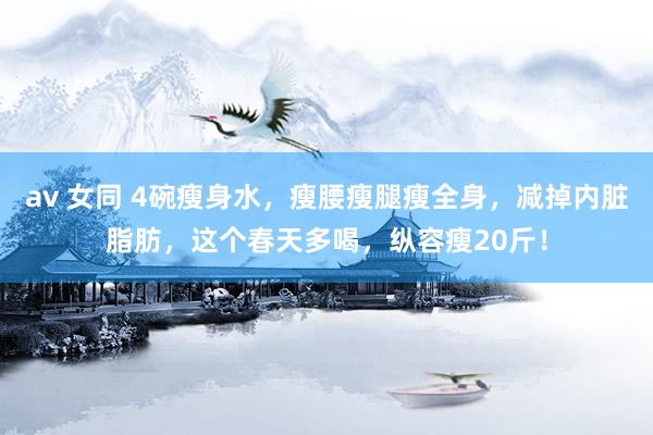 av 女同 4碗瘦身水，瘦腰瘦腿瘦全身，减掉内脏脂肪，这个春天多喝，纵容瘦20斤！